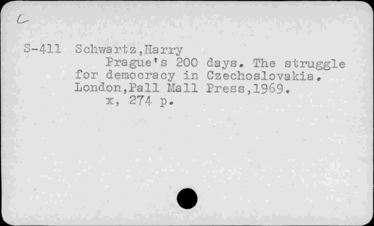 ﻿S-411 Schwartz,Harry
Prague’s 200 days. The struggle for democracy in Czechoslovakia. London,Pall Mall Press,1969.
x, 274 p.